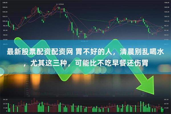 最新股票配资配资网 胃不好的人，清晨别乱喝水，尤其这三种，可能比不吃早餐还伤胃