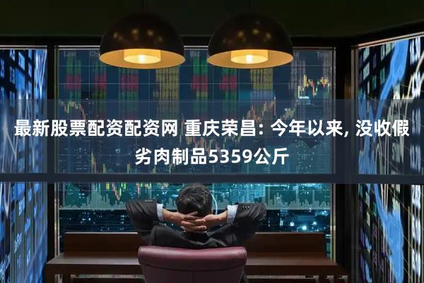 最新股票配资配资网 重庆荣昌: 今年以来, 没收假劣肉制品5359公斤