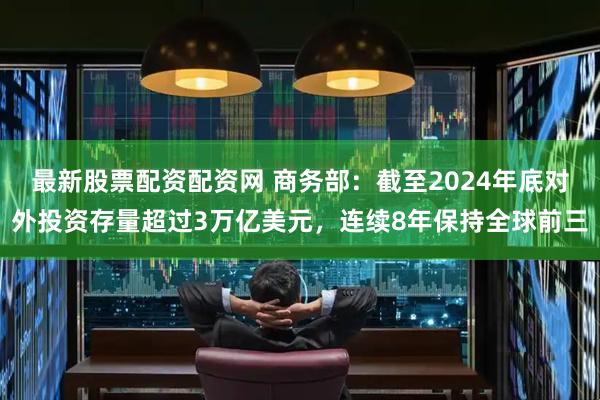 最新股票配资配资网 商务部：截至2024年底对外投资存量超过3万亿美元，连续8年保持全球前三