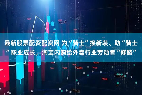 最新股票配资配资网 为“骑士”换新装、助“骑士”职业成长，淘宝闪购给外卖行业劳动者“修路”