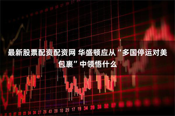 最新股票配资配资网 华盛顿应从“多国停运对美包裹”中领悟什么