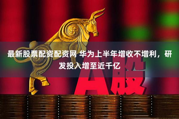 最新股票配资配资网 华为上半年增收不增利,研发投入增至近千亿