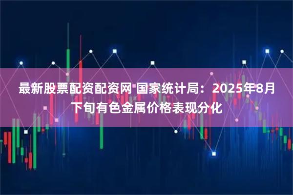 最新股票配资配资网 国家统计局:2025年8月下旬有色金属价格表现分化
