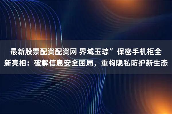最新股票配资配资网 界域玉琮” 保密手机柜全新亮相：破解信息安全困局，重构隐私防护新生态