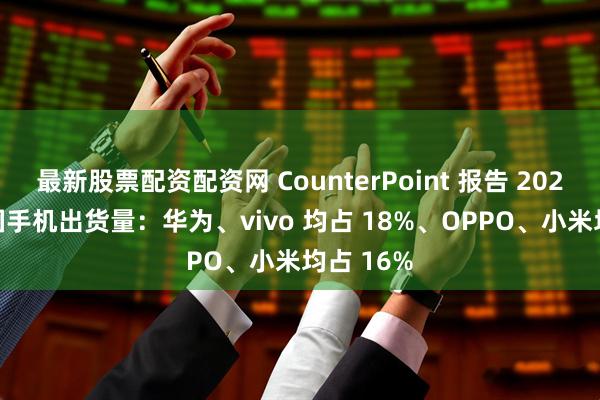 最新股票配资配资网 CounterPoint 报告 2025Q2 中国手机出货量：华为、vivo 均占 18%、OPPO、小米均占 16%