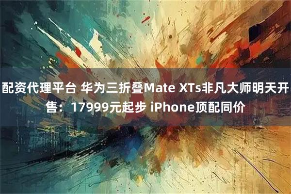 配资代理平台 华为三折叠Mate XTs非凡大师明天开售：17999元起步 iPhone顶配同价
