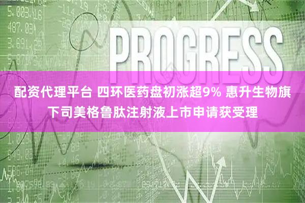 配资代理平台 四环医药盘初涨超9% 惠升生物旗下司美格鲁肽注射液上市申请获受理
