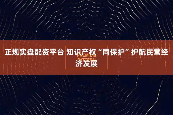 正规实盘配资平台 知识产权“同保护”护航民营经济发展