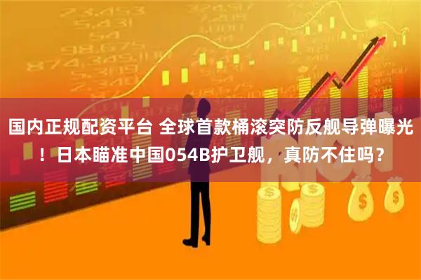 国内正规配资平台 全球首款桶滚突防反舰导弹曝光！日本瞄准中国054B护卫舰，真防不住吗？