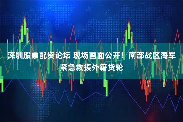 深圳股票配资论坛 现场画面公开！南部战区海军紧急救援外籍货轮