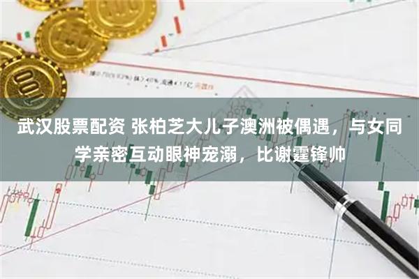 武汉股票配资 张柏芝大儿子澳洲被偶遇，与女同学亲密互动眼神宠溺，比谢霆锋帅