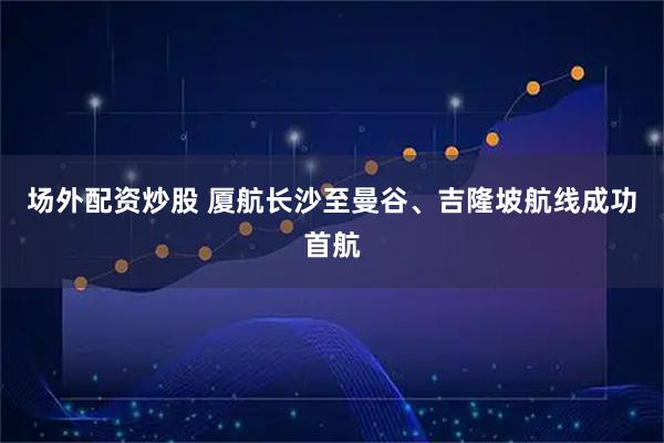 场外配资炒股 厦航长沙至曼谷、吉隆坡航线成功首航