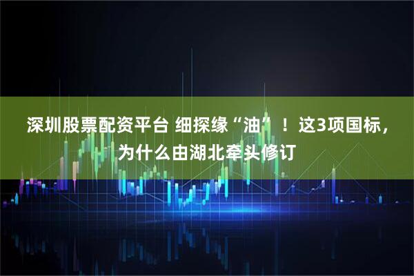 深圳股票配资平台 细探缘“油” ！这3项国标，为什么由湖北牵头修订