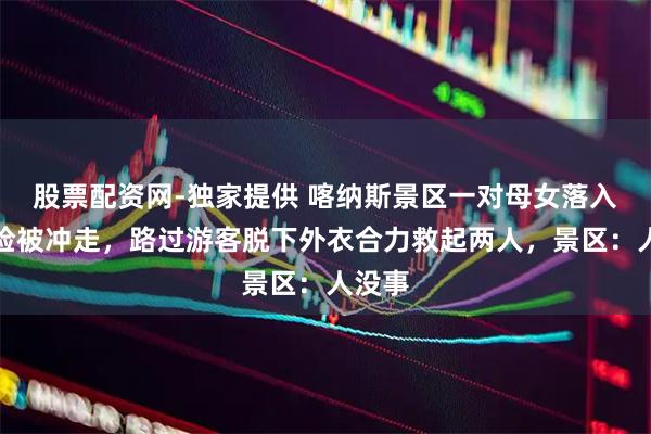 股票配资网-独家提供 喀纳斯景区一对母女落入冰河险被冲走，路过游客脱下外衣合力救起两人，景区：人没事