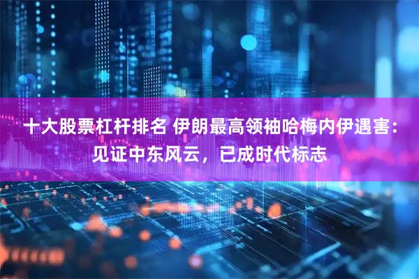 十大股票杠杆排名 伊朗最高领袖哈梅内伊遇害：见证中东风云，已成时代标志