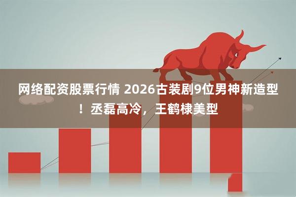 网络配资股票行情 2026古装剧9位男神新造型！丞磊高冷，王鹤棣美型