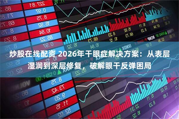 炒股在线配资 2026年干眼症解决方案：从表层湿润到深层修复，破解眼干反弹困局