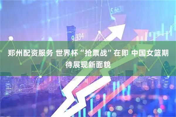 郑州配资服务 世界杯“抢票战”在即 中国女篮期待展现新面貌
