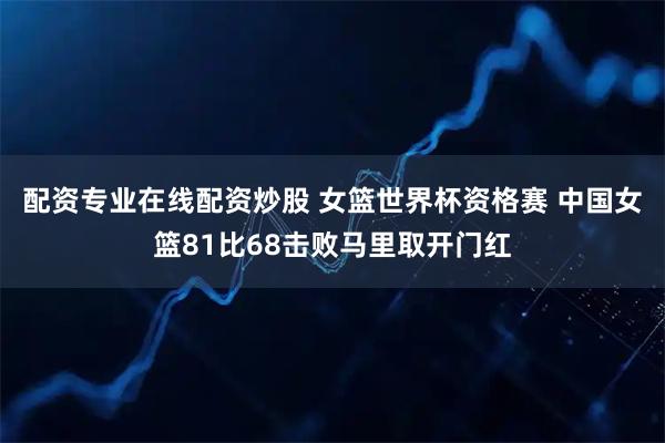 配资专业在线配资炒股 女篮世界杯资格赛 中国女篮81比68击败马里取开门红
