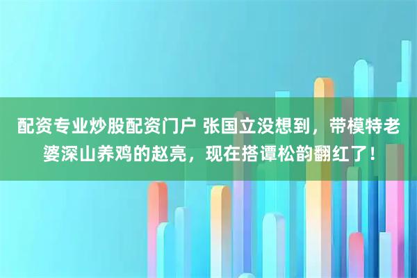 配资专业炒股配资门户 张国立没想到，带模特老婆深山养鸡的赵亮，现在搭谭松韵翻红了！