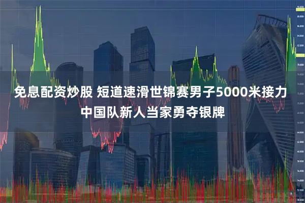 免息配资炒股 短道速滑世锦赛男子5000米接力 中国队新人当家勇夺银牌