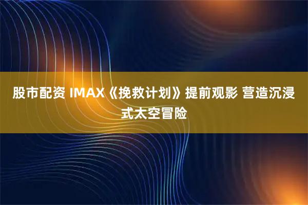 股市配资 IMAX《挽救计划》提前观影 营造沉浸式太空冒险