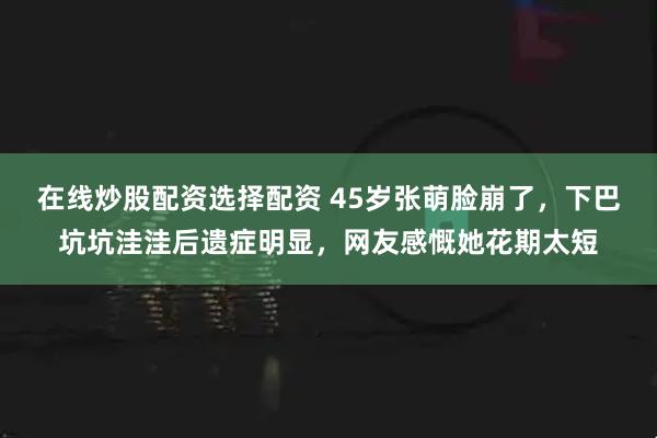 在线炒股配资选择配资 45岁张萌脸崩了，下巴坑坑洼洼后遗症明显，网友感慨她花期太短
