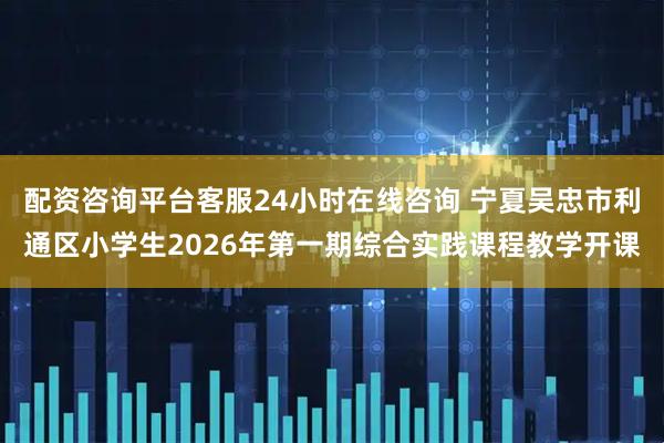配资咨询平台客服24小时在线咨询 宁夏吴忠市利通区小学生2026年第一期综合实践课程教学开课