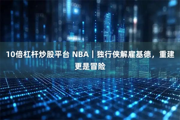 10倍杠杆炒股平台 NBA｜独行侠解雇基德，重建更是冒险