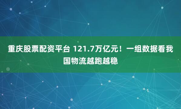 重庆股票配资平台 121.7万亿元！一组数据看我国物流越跑越稳