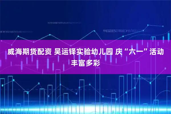 威海期货配资 吴运铎实验幼儿园 庆“六一”活动丰富多彩