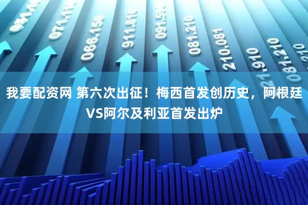我要配资网 第六次出征！梅西首发创历史，阿根廷VS阿尔及利亚首发出炉