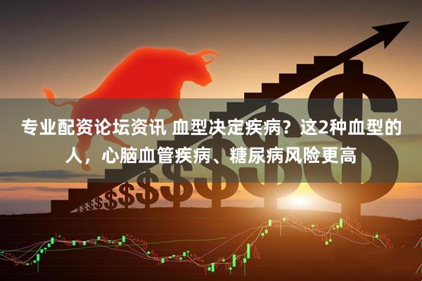 专业配资论坛资讯 血型决定疾病？这2种血型的人，心脑血管疾病、糖尿病风险更高