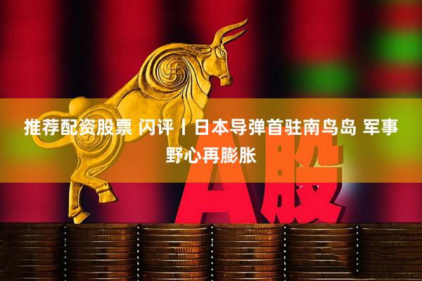 推荐配资股票 闪评丨日本导弹首驻南鸟岛 军事野心再膨胀
