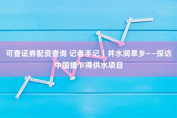 可查证券配资查询 记者手记|井水润旱乡——探访中国援乍得供水项目