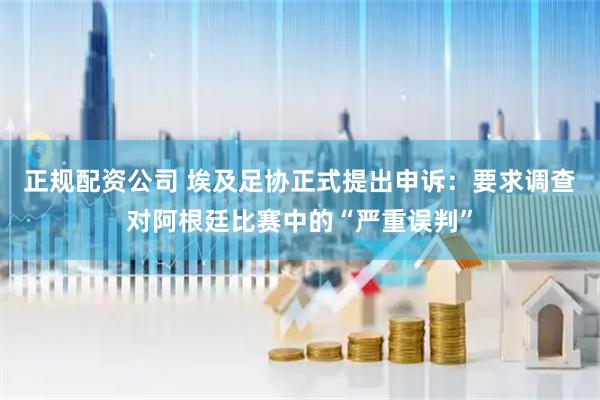 正规配资公司 埃及足协正式提出申诉：要求调查对阿根廷比赛中的“严重误判”