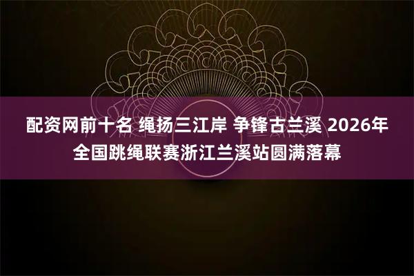配资网前十名 绳扬三江岸 争锋古兰溪 2026年全国跳绳联赛浙江兰溪站圆满落幕