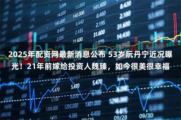 2025年配资网最新消息公布 53岁阮丹宁近况曝光！21年前嫁给投资人魏臻，如今很美很幸福