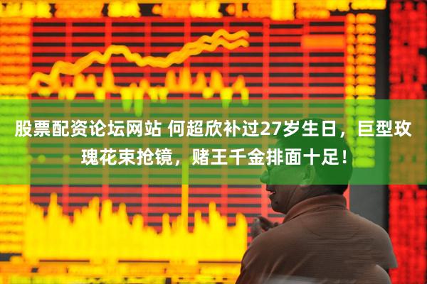 股票配资论坛网站 何超欣补过27岁生日，巨型玫瑰花束抢镜，赌王千金排面十足！