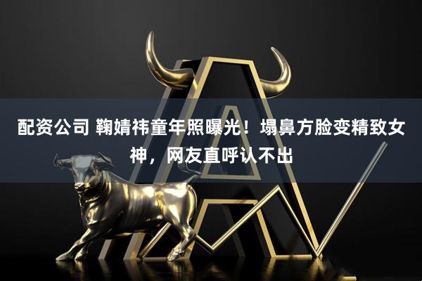 配资公司 鞠婧祎童年照曝光!塌鼻方脸变精致女神,网友直呼认不出
