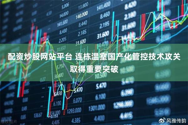 配资炒股网站平台 连栋温室国产化管控技术攻关取得重要突破