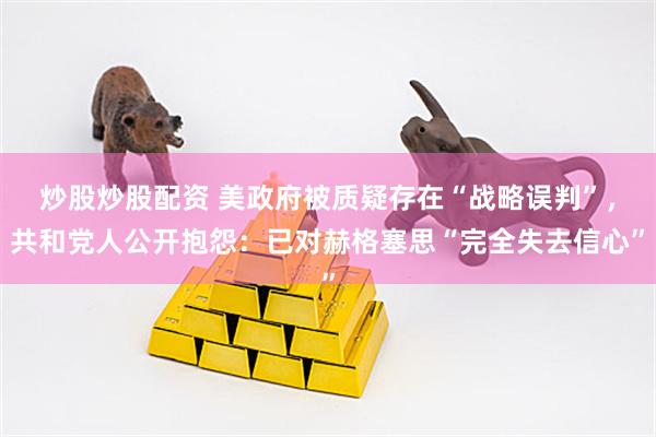 炒股炒股配资 美政府被质疑存在“战略误判”，共和党人公开抱怨：已对赫格塞思“完全失去信心”