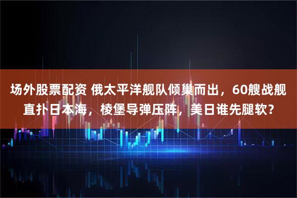 场外股票配资 俄太平洋舰队倾巢而出，60艘战舰直扑日本海，棱堡导弹压阵，美日谁先腿软？