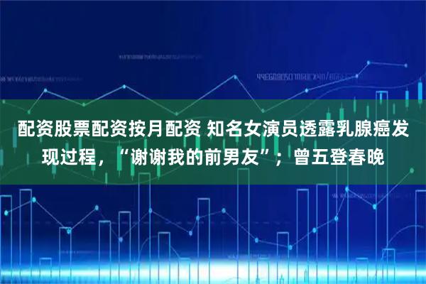 配资股票配资按月配资 知名女演员透露乳腺癌发现过程，“谢谢我的前男友”；曾五登春晚