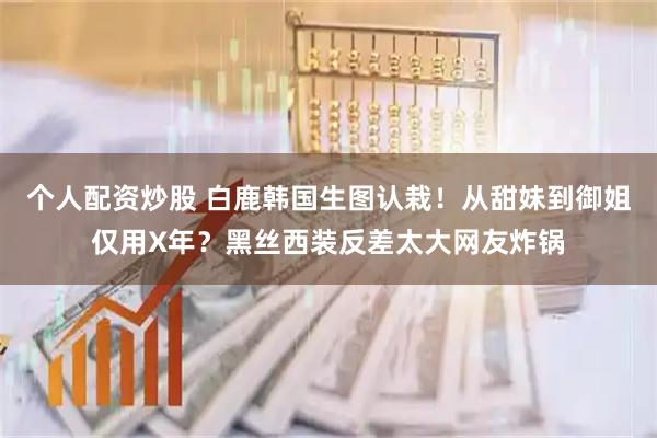 个人配资炒股 白鹿韩国生图认栽！从甜妹到御姐仅用X年？黑丝西装反差太大网友炸锅