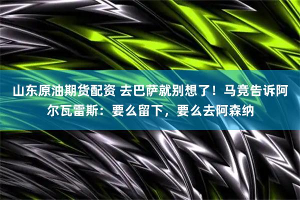山东原油期货配资 去巴萨就别想了！马竞告诉阿尔瓦雷斯：要么留下，要么去阿森纳