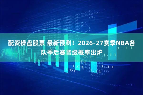 配资操盘股票 最新预测！2026-27赛季NBA各队季后赛晋级概率出炉
