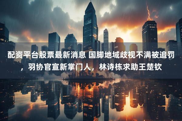 配资平台股票最新消息 国脚地域歧视不满被追罚，羽协官宣新掌门人，林诗栋求助王楚钦