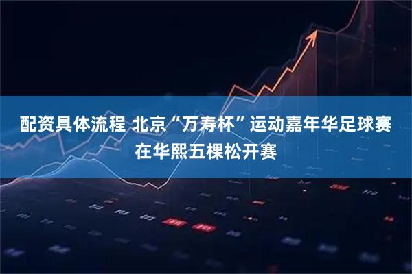 配资具体流程 北京“万寿杯”运动嘉年华足球赛在华熙五棵松开赛